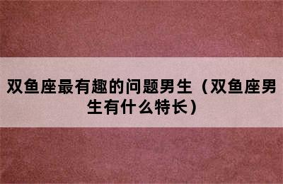 双鱼座最有趣的问题男生（双鱼座男生有什么特长）