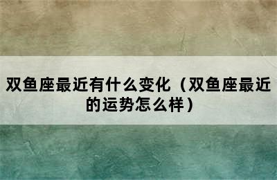 双鱼座最近有什么变化（双鱼座最近的运势怎么样）