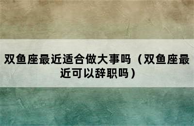 双鱼座最近适合做大事吗（双鱼座最近可以辞职吗）