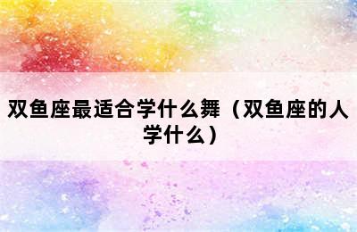 双鱼座最适合学什么舞（双鱼座的人学什么）