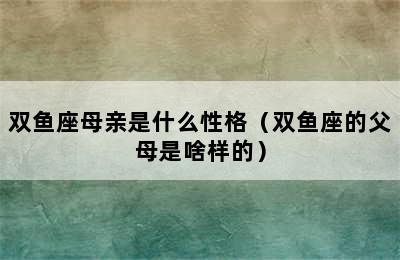 双鱼座母亲是什么性格（双鱼座的父母是啥样的）