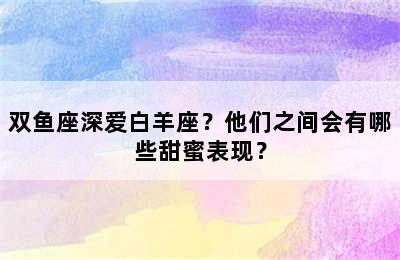 双鱼座深爱白羊座？他们之间会有哪些甜蜜表现？