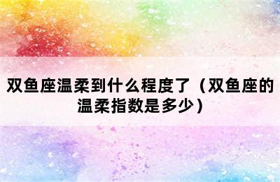 双鱼座温柔到什么程度了（双鱼座的温柔指数是多少）