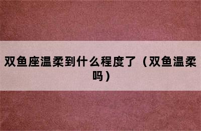 双鱼座温柔到什么程度了（双鱼温柔吗）