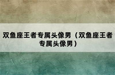 双鱼座王者专属头像男（双鱼座王者专属头像男）