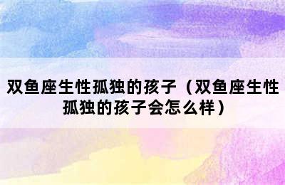 双鱼座生性孤独的孩子（双鱼座生性孤独的孩子会怎么样）