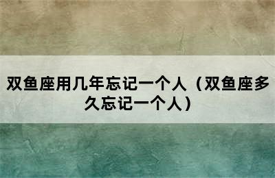 双鱼座用几年忘记一个人（双鱼座多久忘记一个人）