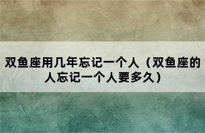 双鱼座用几年忘记一个人（双鱼座的人忘记一个人要多久）