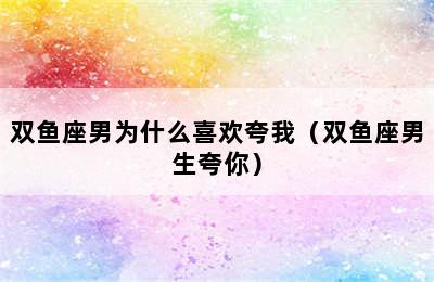 双鱼座男为什么喜欢夸我（双鱼座男生夸你）