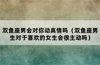 双鱼座男会对你动真情吗（双鱼座男生对于喜欢的女生会很主动吗）