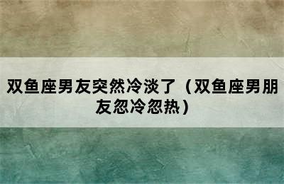 双鱼座男友突然冷淡了（双鱼座男朋友忽冷忽热）