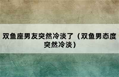 双鱼座男友突然冷淡了（双鱼男态度突然冷淡）