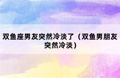 双鱼座男友突然冷淡了（双鱼男朋友突然冷淡）