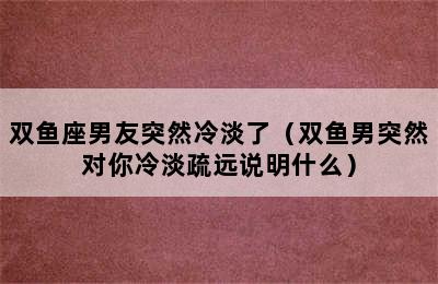 双鱼座男友突然冷淡了（双鱼男突然对你冷淡疏远说明什么）