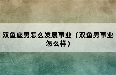 双鱼座男怎么发展事业（双鱼男事业怎么样）