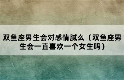 双鱼座男生会对感情腻么（双鱼座男生会一直喜欢一个女生吗）