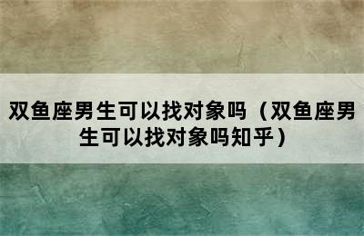 双鱼座男生可以找对象吗（双鱼座男生可以找对象吗知乎）