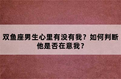 双鱼座男生心里有没有我？如何判断他是否在意我？