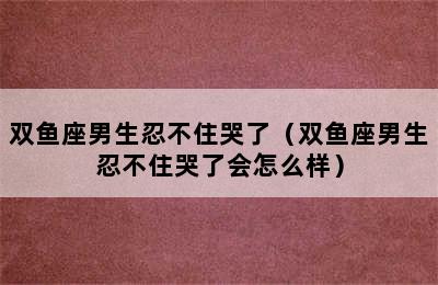 双鱼座男生忍不住哭了（双鱼座男生忍不住哭了会怎么样）