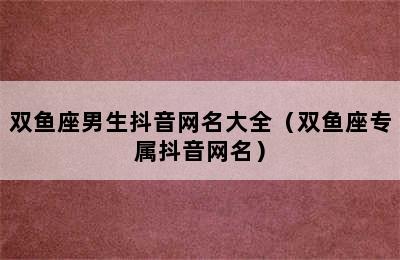 双鱼座男生抖音网名大全（双鱼座专属抖音网名）