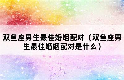 双鱼座男生最佳婚姻配对（双鱼座男生最佳婚姻配对是什么）