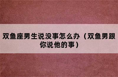 双鱼座男生说没事怎么办（双鱼男跟你说他的事）