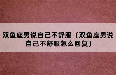 双鱼座男说自己不舒服（双鱼座男说自己不舒服怎么回复）