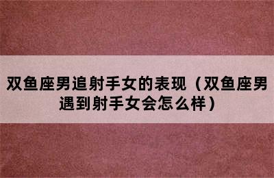 双鱼座男追射手女的表现（双鱼座男遇到射手女会怎么样）