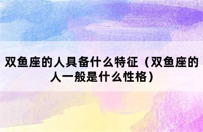 双鱼座的人具备什么特征（双鱼座的人一般是什么性格）