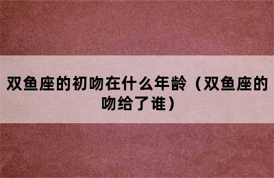 双鱼座的初吻在什么年龄（双鱼座的吻给了谁）