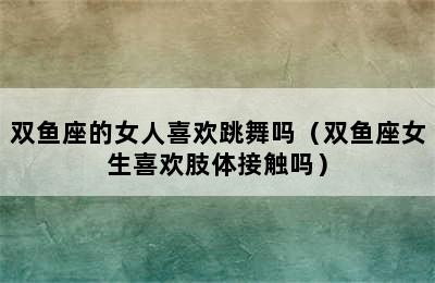 双鱼座的女人喜欢跳舞吗（双鱼座女生喜欢肢体接触吗）