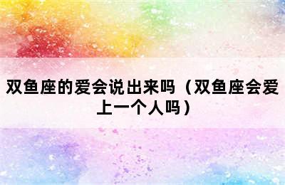 双鱼座的爱会说出来吗（双鱼座会爱上一个人吗）