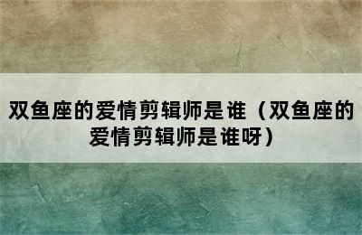 双鱼座的爱情剪辑师是谁（双鱼座的爱情剪辑师是谁呀）