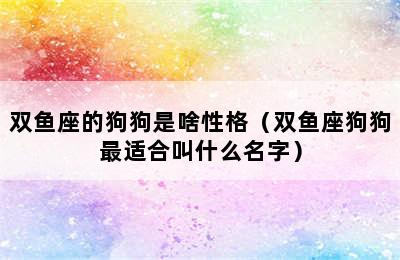 双鱼座的狗狗是啥性格（双鱼座狗狗最适合叫什么名字）