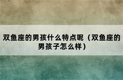 双鱼座的男孩什么特点呢（双鱼座的男孩子怎么样）