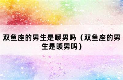 双鱼座的男生是暖男吗（双鱼座的男生是暖男吗）