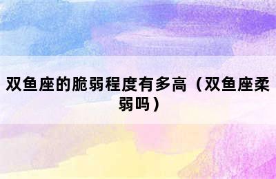 双鱼座的脆弱程度有多高（双鱼座柔弱吗）