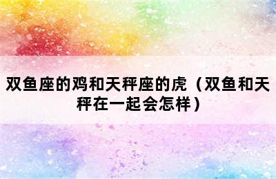 双鱼座的鸡和天秤座的虎（双鱼和天秤在一起会怎样）