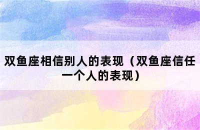 双鱼座相信别人的表现（双鱼座信任一个人的表现）