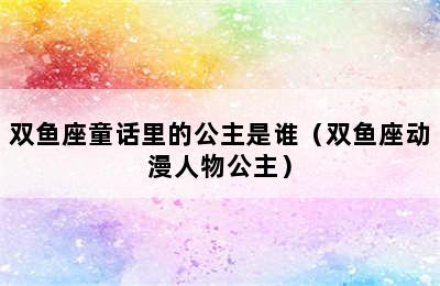 双鱼座童话里的公主是谁（双鱼座动漫人物公主）