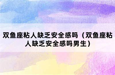 双鱼座粘人缺乏安全感吗（双鱼座粘人缺乏安全感吗男生）