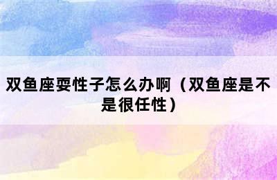 双鱼座耍性子怎么办啊（双鱼座是不是很任性）