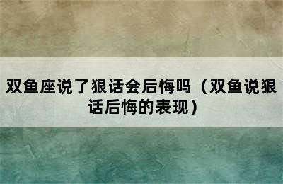 双鱼座说了狠话会后悔吗（双鱼说狠话后悔的表现）