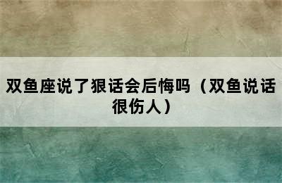 双鱼座说了狠话会后悔吗（双鱼说话很伤人）