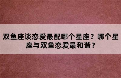 双鱼座谈恋爱最配哪个星座？哪个星座与双鱼恋爱最和谐？