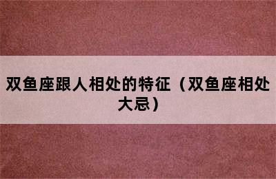 双鱼座跟人相处的特征（双鱼座相处大忌）