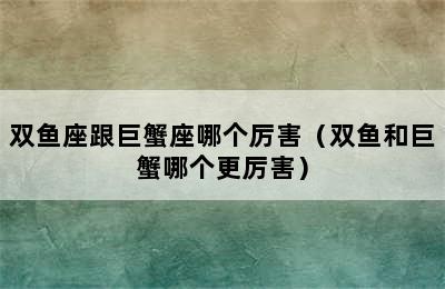 双鱼座跟巨蟹座哪个厉害（双鱼和巨蟹哪个更厉害）