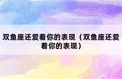 双鱼座还爱着你的表现（双鱼座还爱着你的表现）