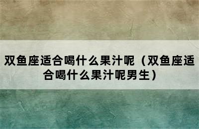 双鱼座适合喝什么果汁呢（双鱼座适合喝什么果汁呢男生）