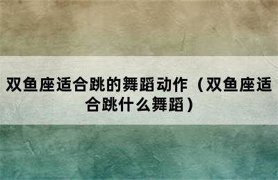 双鱼座适合跳的舞蹈动作（双鱼座适合跳什么舞蹈）